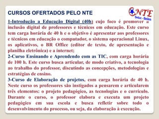 CURSOS OFERTADOS PELO NTE
1-Introdução a Educação Digital (40h) cujo foco é promover a
inclusão digital de professores e técnicos em educação. Este curso
tem carga horária de 40 h e o objetivo é apresentar aos professores
e técnicos em educação o computador, o sistema operacional Linux,
os aplicativos, o BR Office (editor de texto, de apresentação e
planilha eletrônica) e a internet;
2-Curso Ensinando e Aprendendo com as TIC, com carga horária
de 100 h. Este curso busca articular, de modo criativo, a tecnologia
ao trabalho do professor, discutindo as concepções, metodologias e
estratégias de ensino.
3-Curso de Elaboração de projetos, com carga horária de 40 h.
Neste curso os professores são instigados a pensarem e articularem
três elementos: o projeto pedagógico, as tecnologias e o currículo.
Durante o curso, o professor elabora e executa um projeto
pedagógico em sua escola e busca refletir sobre todo o
desenvolvimento do processo, ou seja, da elaboração à execução.
 