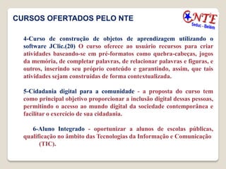 CURSOS OFERTADOS PELO NTE

  4-Curso de construção de objetos de aprendizagem utilizando o
  software JClic.(20) O curso oferece ao usuário recursos para criar
  atividades baseando-se em pré-formatos como quebra-cabeças, jogos
  da memória, de completar palavras, de relacionar palavras e figuras, e
  outros, inserindo seu próprio conteúdo e garantindo, assim, que tais
  atividades sejam construídas de forma contextualizada.

  5-Cidadania digital para a comunidade - a proposta do curso tem
  como principal objetivo proporcionar a inclusão digital dessas pessoas,
  permitindo o acesso ao mundo digital da sociedade contemporânea e
  facilitar o exercício de sua cidadania.

     6-Aluno Integrado - oportunizar a alunos de escolas públicas,
  qualificação no âmbito das Tecnologias da Informação e Comunicação
        (TIC).
 