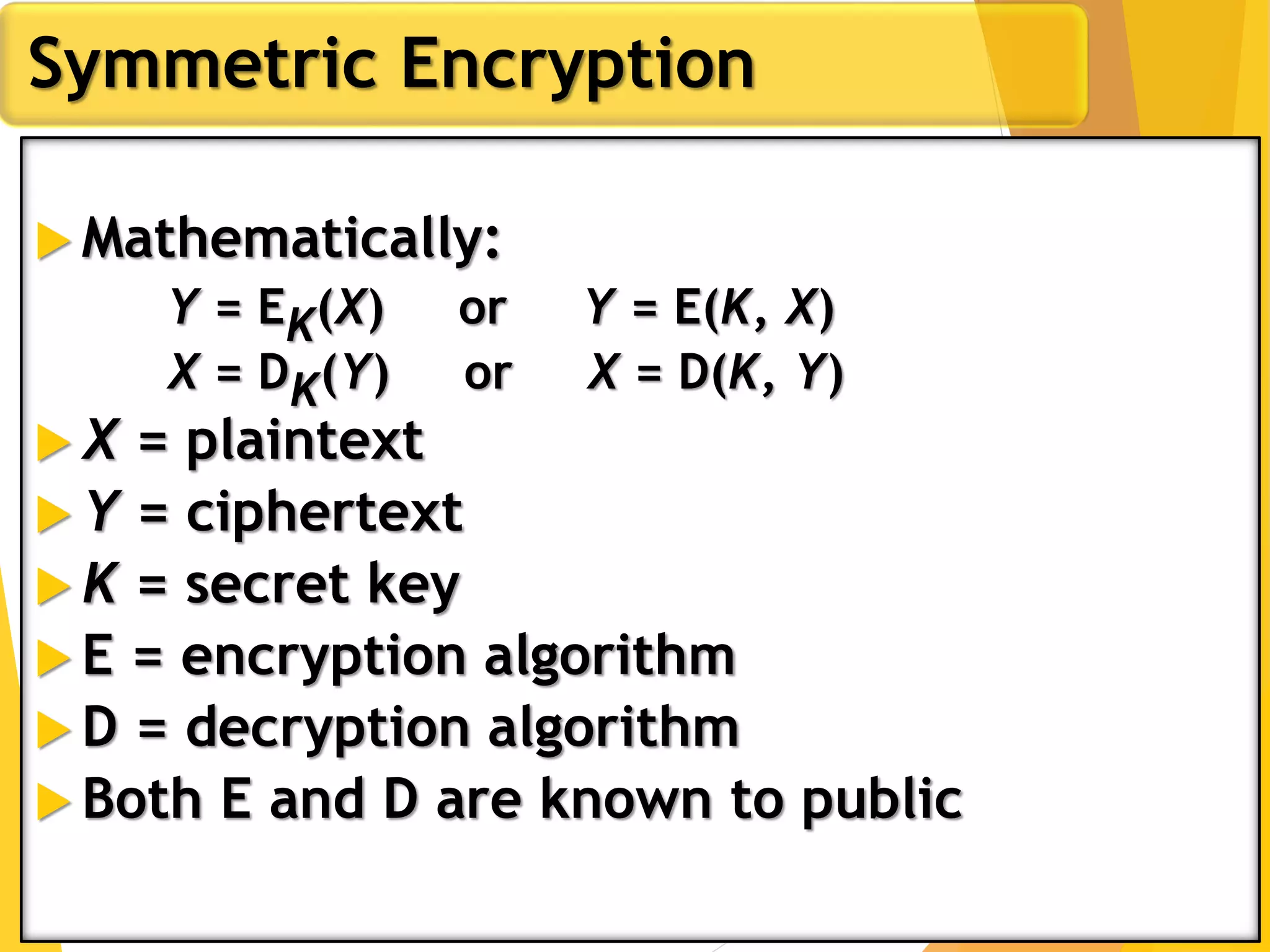  Mathematically:
Y = EK(X) or Y = E(K, X)
X = DK(Y) or X = D(K, Y)
 X = plaintext
 Y = ciphertext
 K = secret key
 E = encryption algorithm
 D = decryption algorithm
 Both E and D are known to public
Symmetric Encryption
 