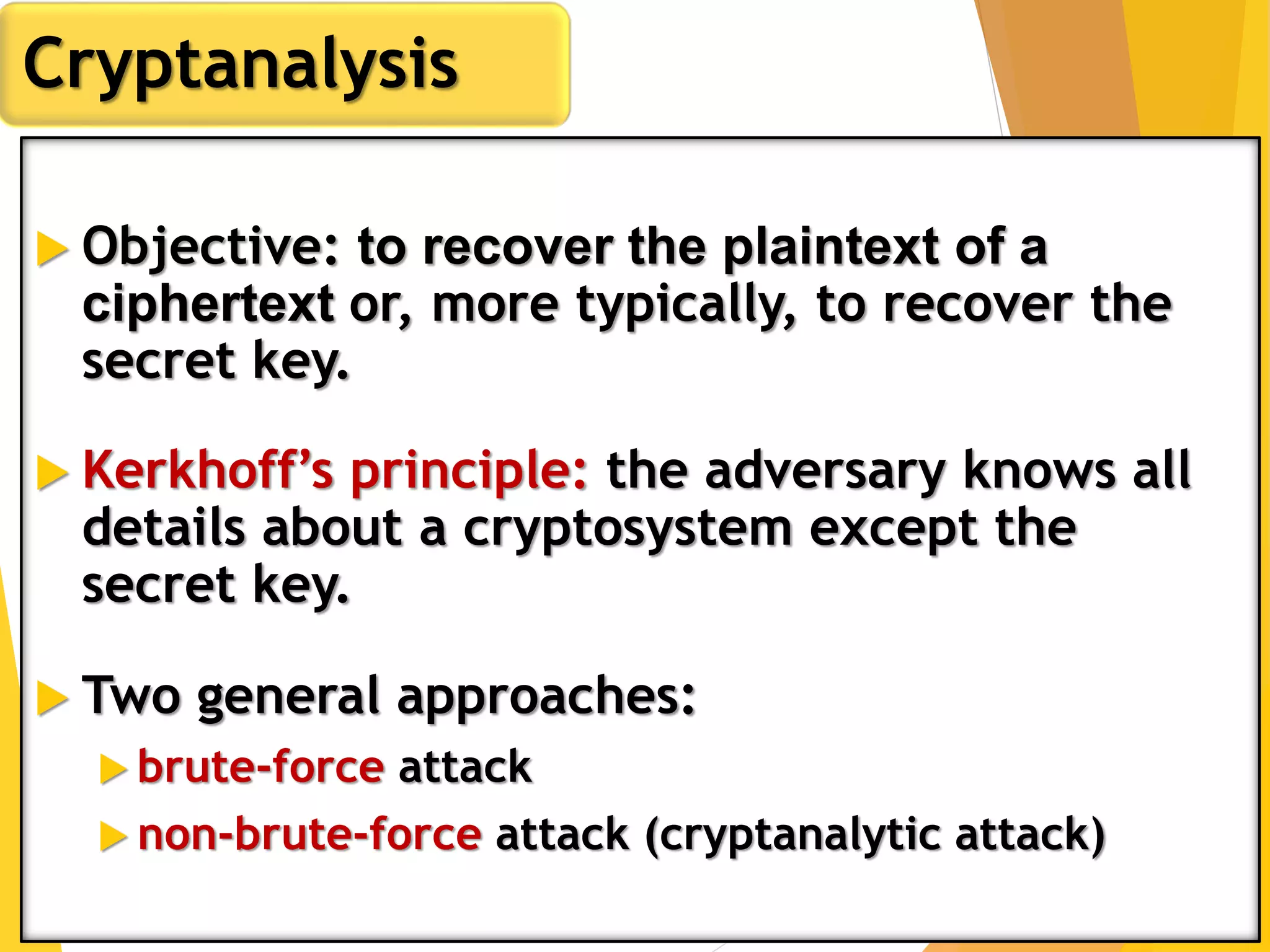  Objective: to recover the plaintext of a
ciphertext or, more typically, to recover the
secret key.
 Kerkhoff’s principle: the adversary knows all
details about a cryptosystem except the
secret key.
 Two general approaches:
 brute-force attack
 non-brute-force attack (cryptanalytic attack)
Cryptanalysis
 