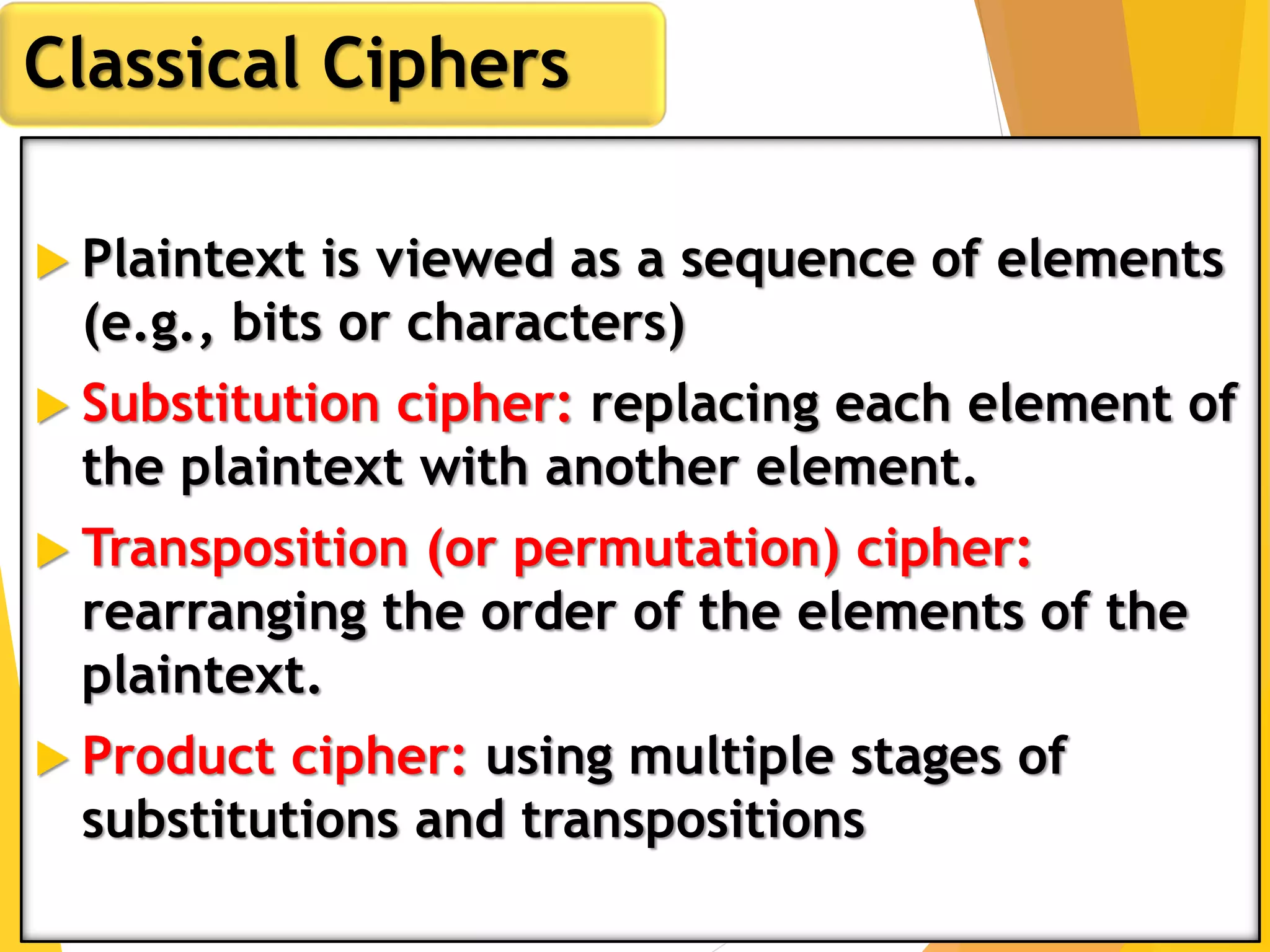  Plaintext is viewed as a sequence of elements
(e.g., bits or characters)
 Substitution cipher: replacing each element of
the plaintext with another element.
 Transposition (or permutation) cipher:
rearranging the order of the elements of the
plaintext.
 Product cipher: using multiple stages of
substitutions and transpositions
Classical Ciphers
 