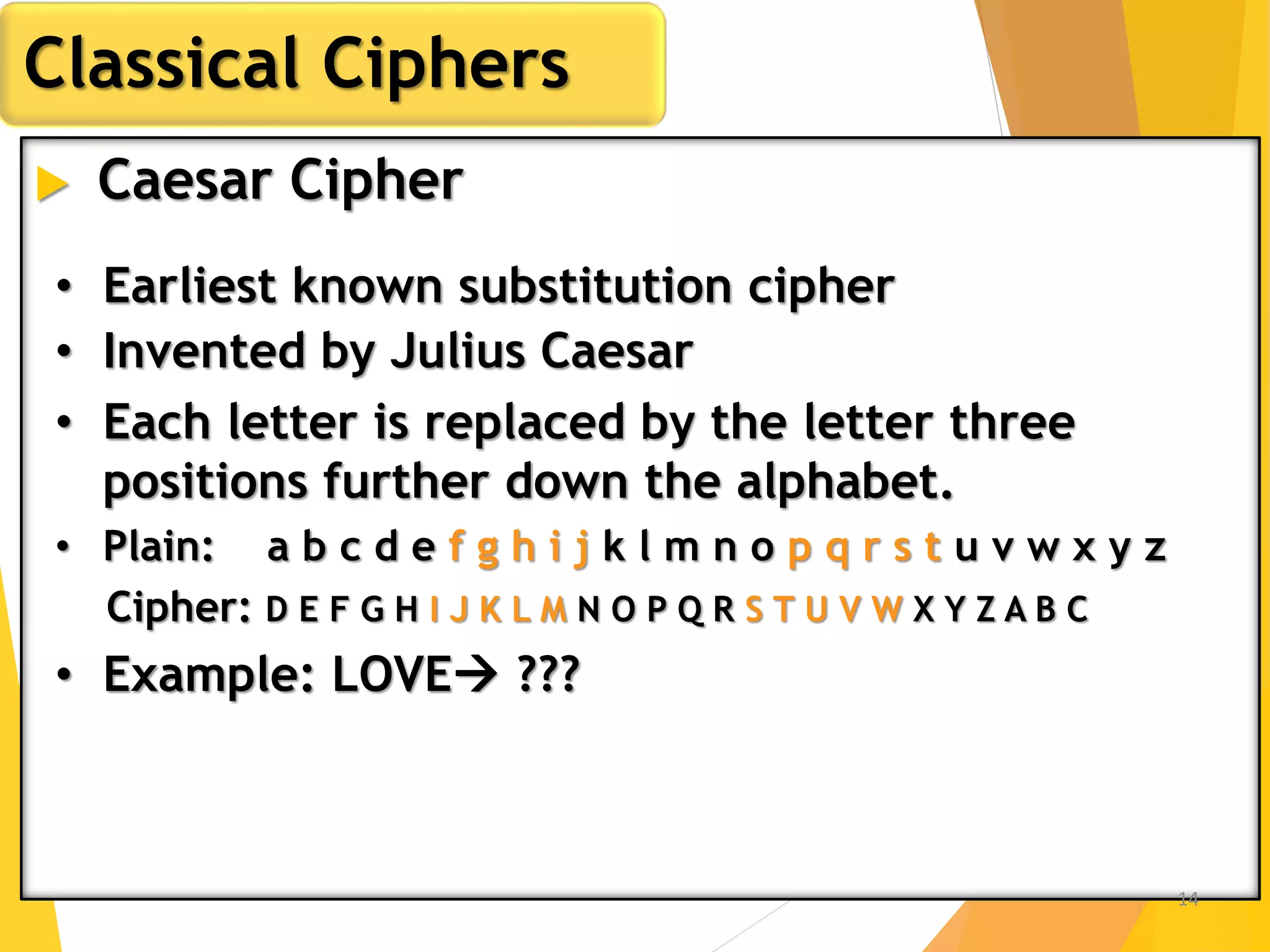  Caesar Cipher
Classical Ciphers
• Earliest known substitution cipher
• Invented by Julius Caesar
• Each letter is replaced by the letter three
positions further down the alphabet.
• Plain: a b c d e f g h i j k l m n o p q r s t u v w x y z
Cipher: D E F G H I J K L M N O P Q R S T U V W X Y Z A B C
• Example: LOVE ???
14
 