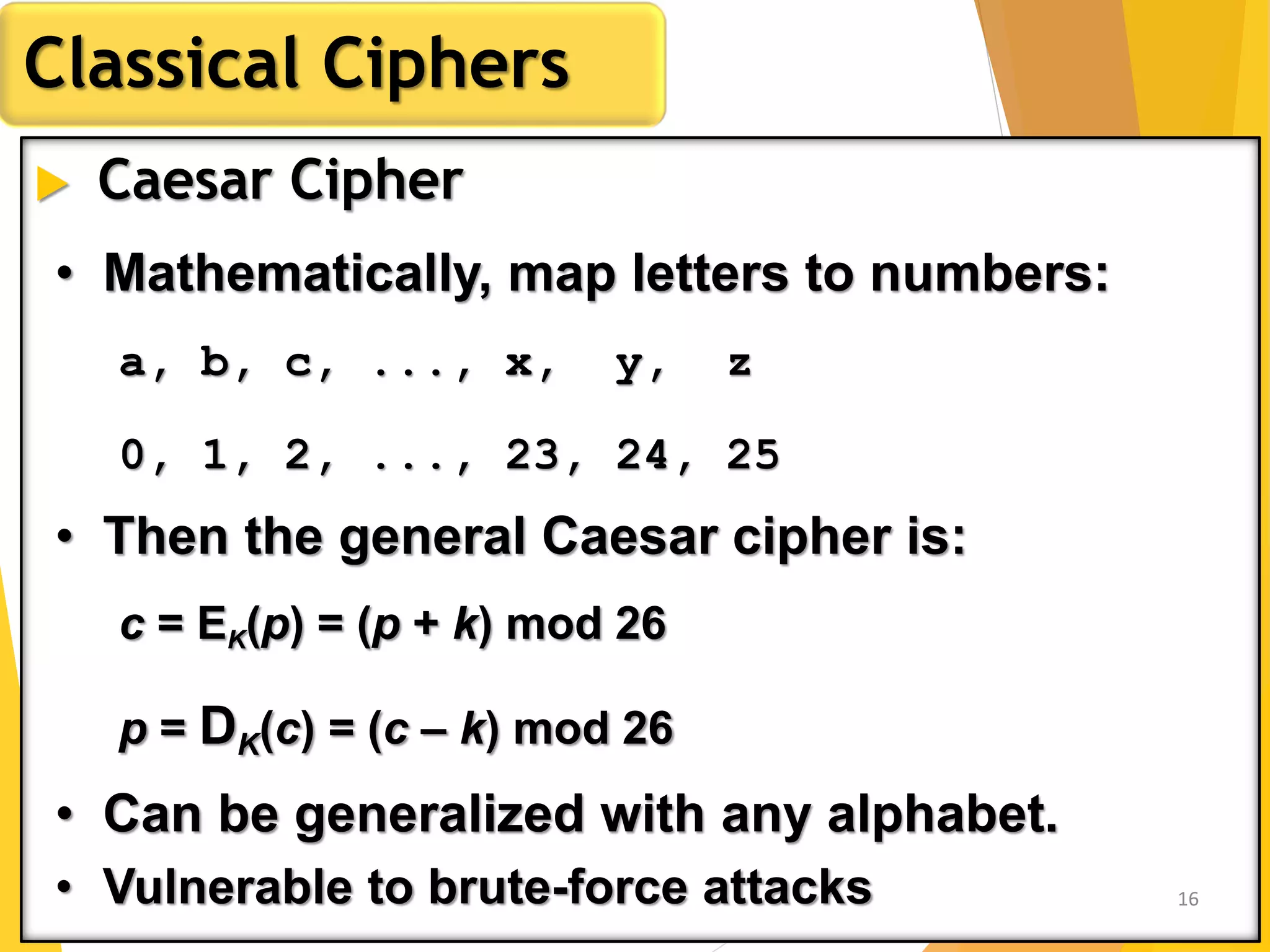  Caesar Cipher
Classical Ciphers
• Mathematically, map letters to numbers:
a, b, c, ..., x, y, z
0, 1, 2, ..., 23, 24, 25
• Then the general Caesar cipher is:
c = EK(p) = (p + k) mod 26
p = DK(c) = (c – k) mod 26
• Can be generalized with any alphabet.
• Vulnerable to brute-force attacks 16
 