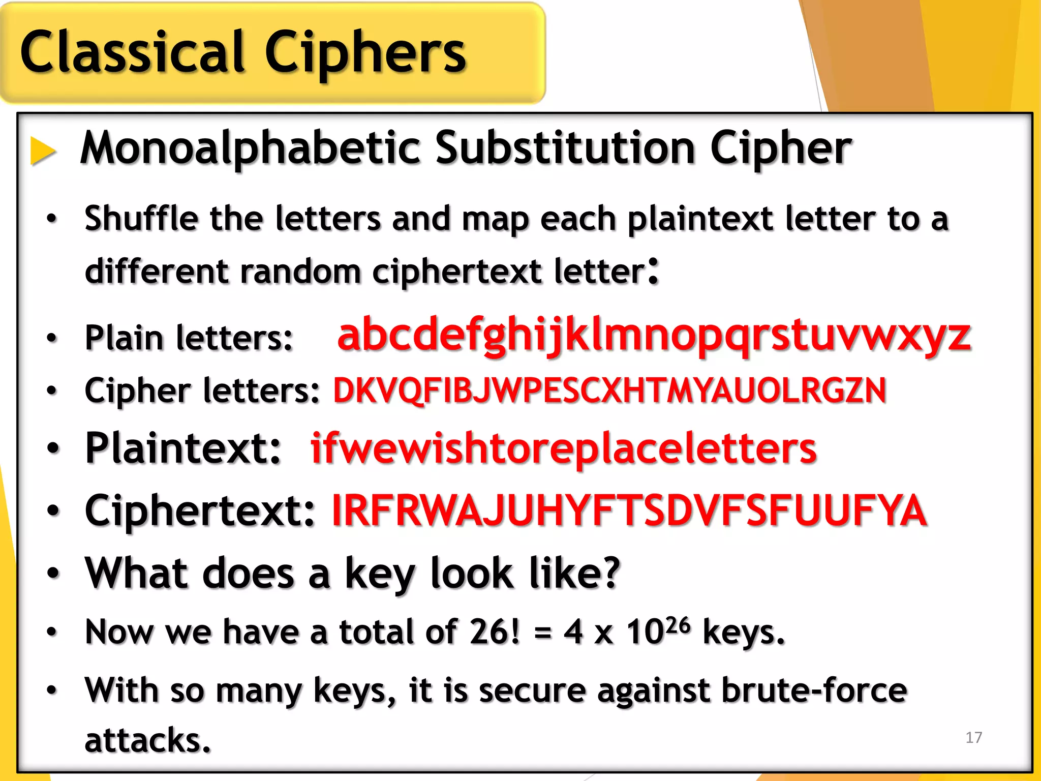  Monoalphabetic Substitution Cipher
Classical Ciphers
• Shuffle the letters and map each plaintext letter to a
different random ciphertext letter:
• Plain letters: abcdefghijklmnopqrstuvwxyz
• Cipher letters: DKVQFIBJWPESCXHTMYAUOLRGZN
• Plaintext: ifwewishtoreplaceletters
• Ciphertext: IRFRWAJUHYFTSDVFSFUUFYA
• What does a key look like?
• Now we have a total of 26! = 4 x 1026 keys.
• With so many keys, it is secure against brute-force
attacks. 17
 