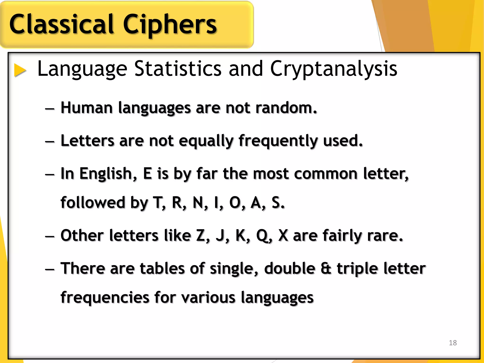  Language Statistics and Cryptanalysis
Classical Ciphers
– Human languages are not random.
– Letters are not equally frequently used.
– In English, E is by far the most common letter,
followed by T, R, N, I, O, A, S.
– Other letters like Z, J, K, Q, X are fairly rare.
– There are tables of single, double & triple letter
frequencies for various languages
18
 