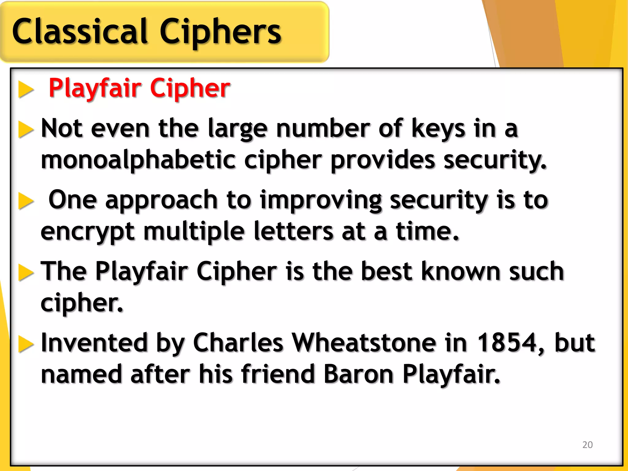  Playfair Cipher
 Not even the large number of keys in a
monoalphabetic cipher provides security.
 One approach to improving security is to
encrypt multiple letters at a time.
 The Playfair Cipher is the best known such
cipher.
 Invented by Charles Wheatstone in 1854, but
named after his friend Baron Playfair.
Classical Ciphers
20
 