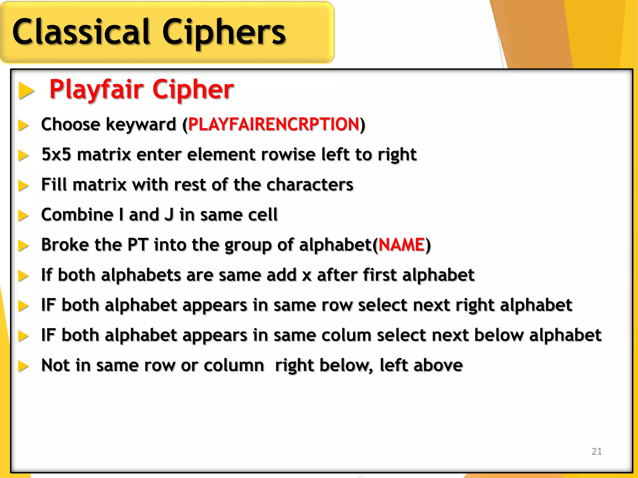  Playfair Cipher
 Choose keyward (PLAYFAIRENCRPTION)
 5x5 matrix enter element rowise left to right
 Fill matrix with rest of the characters
 Combine I and J in same cell
 Broke the PT into the group of alphabet(NAME)
 If both alphabets are same add x after first alphabet
 IF both alphabet appears in same row select next right alphabet
 IF both alphabet appears in same colum select next below alphabet
 Not in same row or column right below, left above
Classical Ciphers
21
 