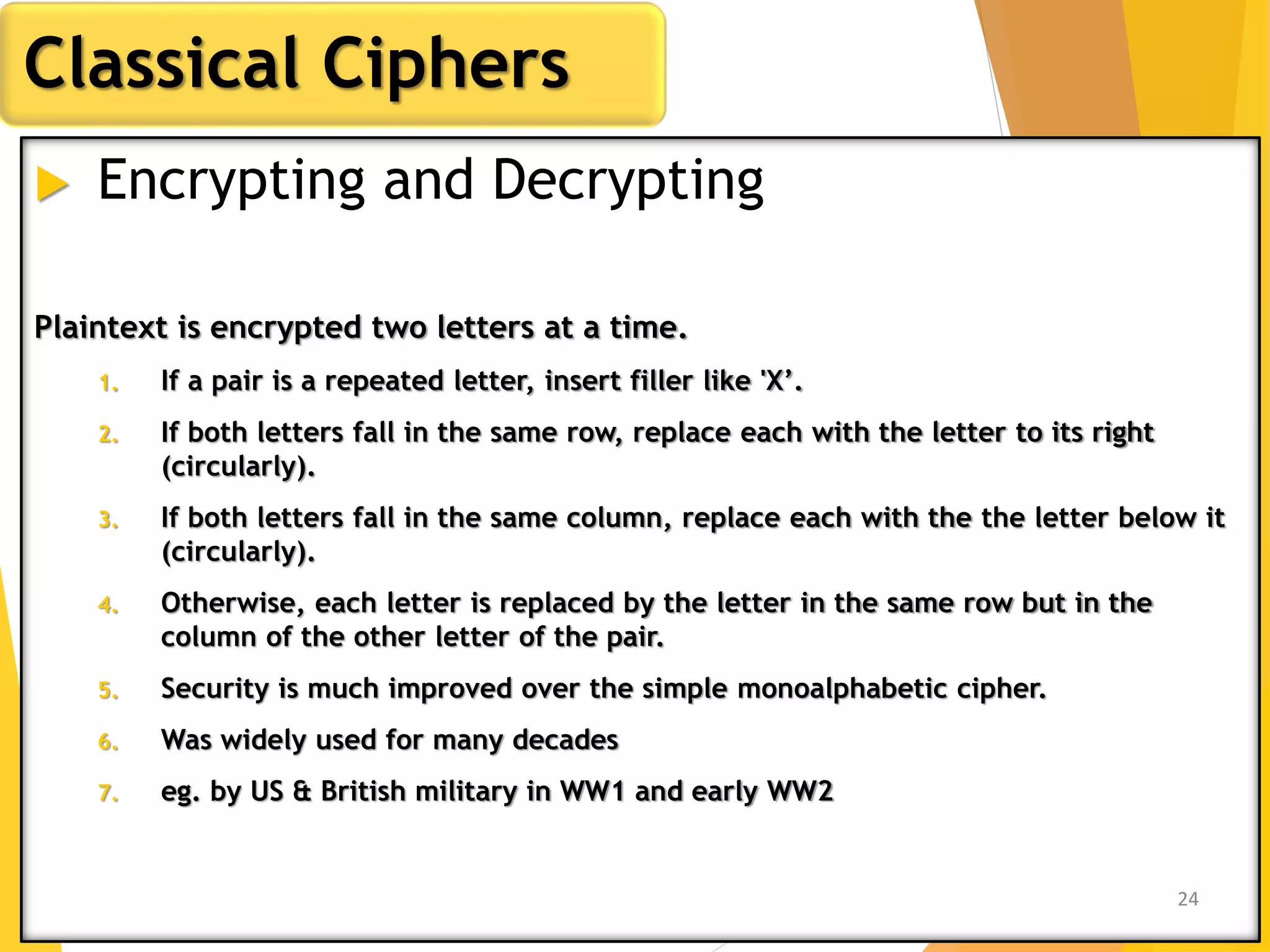  Encrypting and Decrypting
Plaintext is encrypted two letters at a time.
1. If a pair is a repeated letter, insert filler like 'X’.
2. If both letters fall in the same row, replace each with the letter to its right
(circularly).
3. If both letters fall in the same column, replace each with the the letter below it
(circularly).
4. Otherwise, each letter is replaced by the letter in the same row but in the
column of the other letter of the pair.
5. Security is much improved over the simple monoalphabetic cipher.
6. Was widely used for many decades
7. eg. by US & British military in WW1 and early WW2
Classical Ciphers
24
 