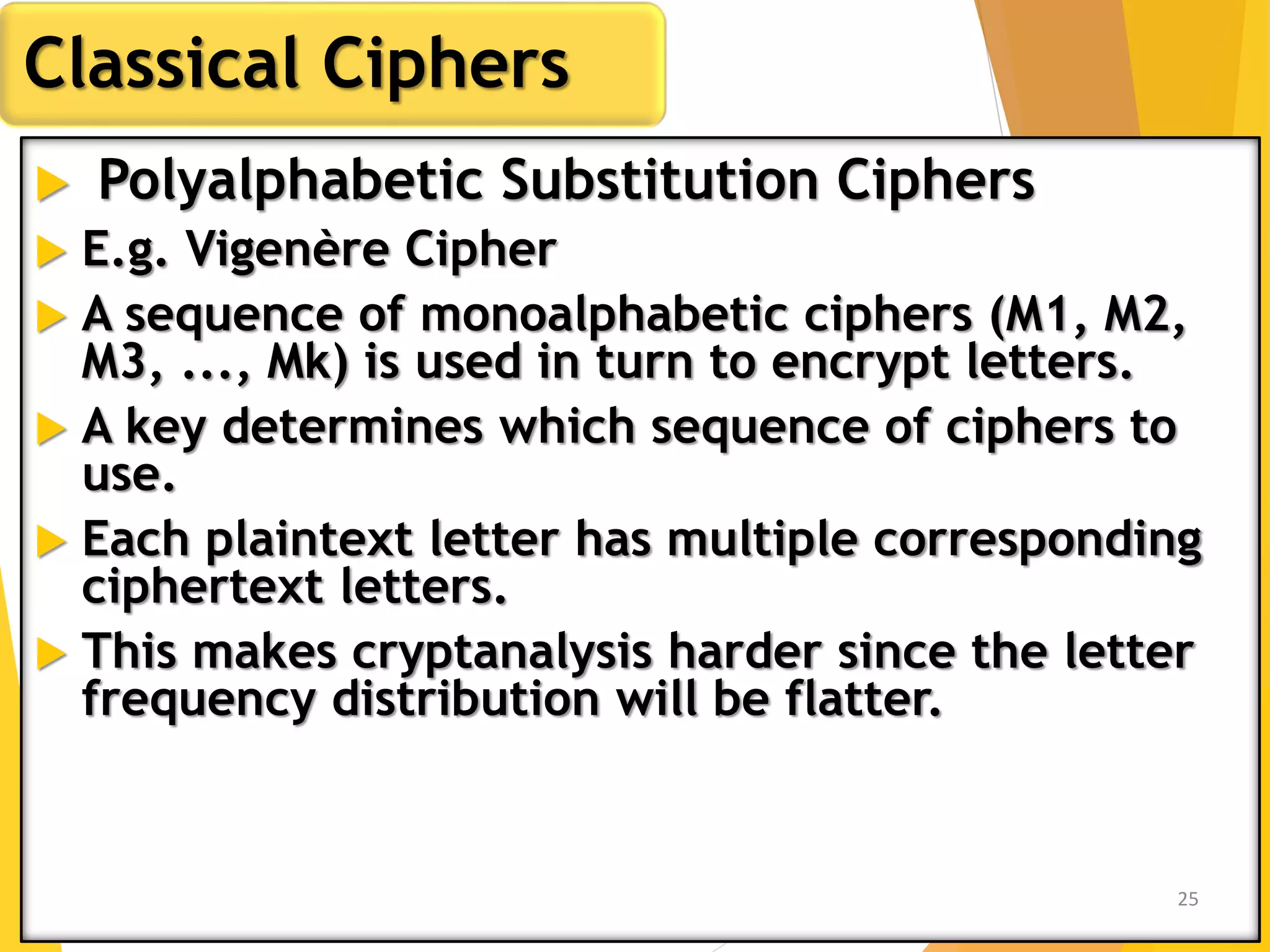  Polyalphabetic Substitution Ciphers
 E.g. Vigenère Cipher
 A sequence of monoalphabetic ciphers (M1, M2,
M3, ..., Mk) is used in turn to encrypt letters.
 A key determines which sequence of ciphers to
use.
 Each plaintext letter has multiple corresponding
ciphertext letters.
 This makes cryptanalysis harder since the letter
frequency distribution will be flatter.
Classical Ciphers
25
 