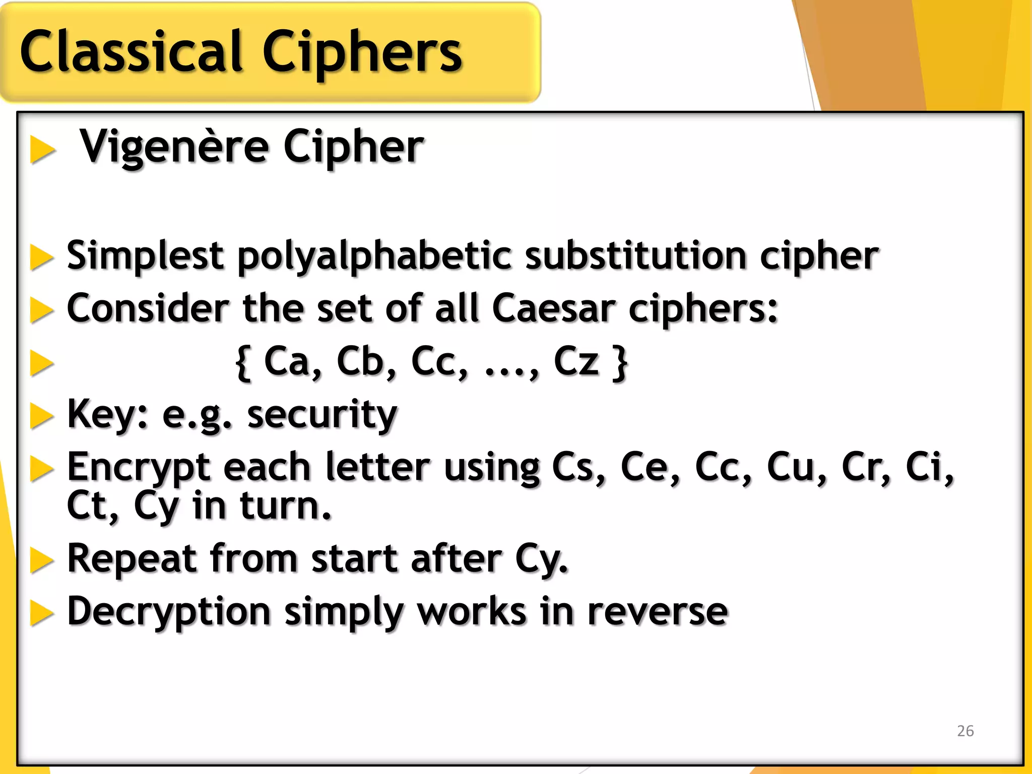  Vigenère Cipher
 Simplest polyalphabetic substitution cipher
 Consider the set of all Caesar ciphers:
 { Ca, Cb, Cc, ..., Cz }
 Key: e.g. security
 Encrypt each letter using Cs, Ce, Cc, Cu, Cr, Ci,
Ct, Cy in turn.
 Repeat from start after Cy.
 Decryption simply works in reverse
Classical Ciphers
26
 