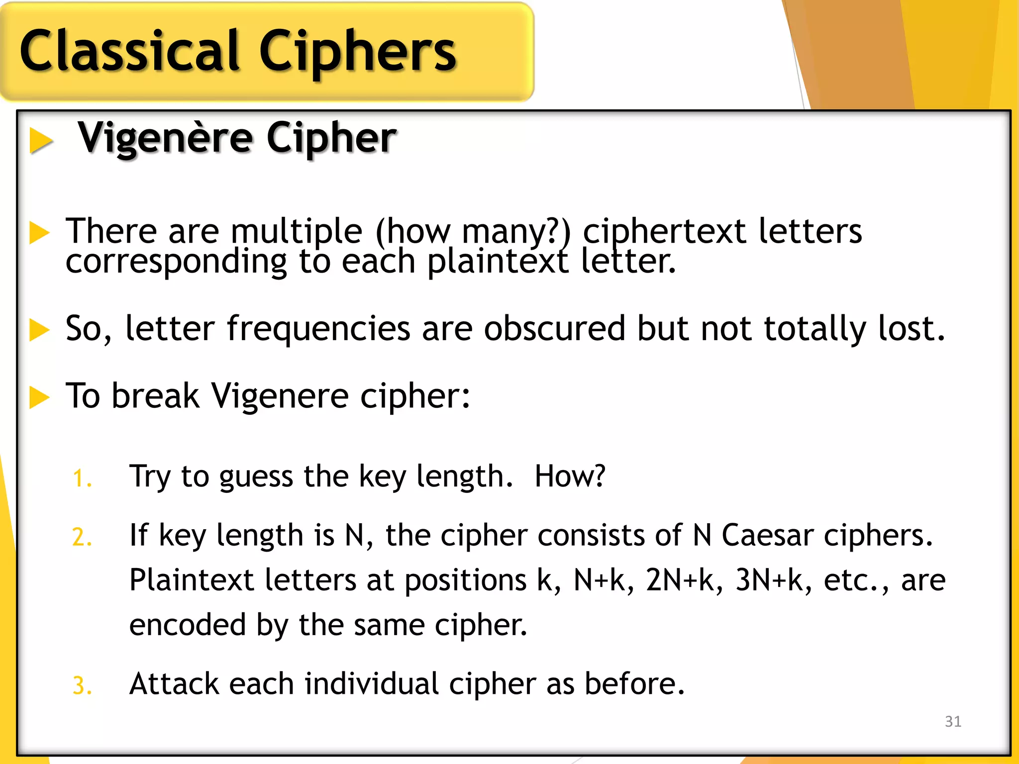  Vigenère Cipher
 There are multiple (how many?) ciphertext letters
corresponding to each plaintext letter.
 So, letter frequencies are obscured but not totally lost.
 To break Vigenere cipher:
1. Try to guess the key length. How?
2. If key length is N, the cipher consists of N Caesar ciphers.
Plaintext letters at positions k, N+k, 2N+k, 3N+k, etc., are
encoded by the same cipher.
3. Attack each individual cipher as before.
Classical Ciphers
31
 