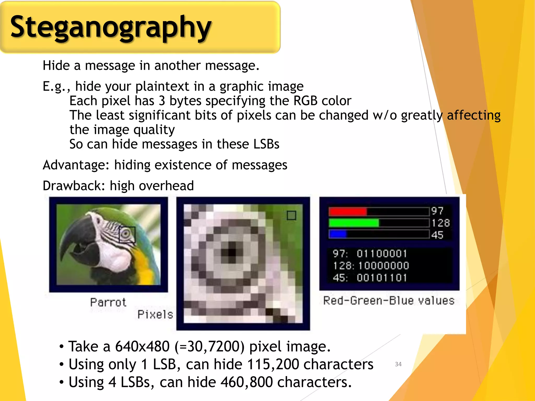 34
• Take a 640x480 (=30,7200) pixel image.
• Using only 1 LSB, can hide 115,200 characters
• Using 4 LSBs, can hide 460,800 characters.
Steganography
Hide a message in another message.
E.g., hide your plaintext in a graphic image
Each pixel has 3 bytes specifying the RGB color
The least significant bits of pixels can be changed w/o greatly affecting
the image quality
So can hide messages in these LSBs
Advantage: hiding existence of messages
Drawback: high overhead
 