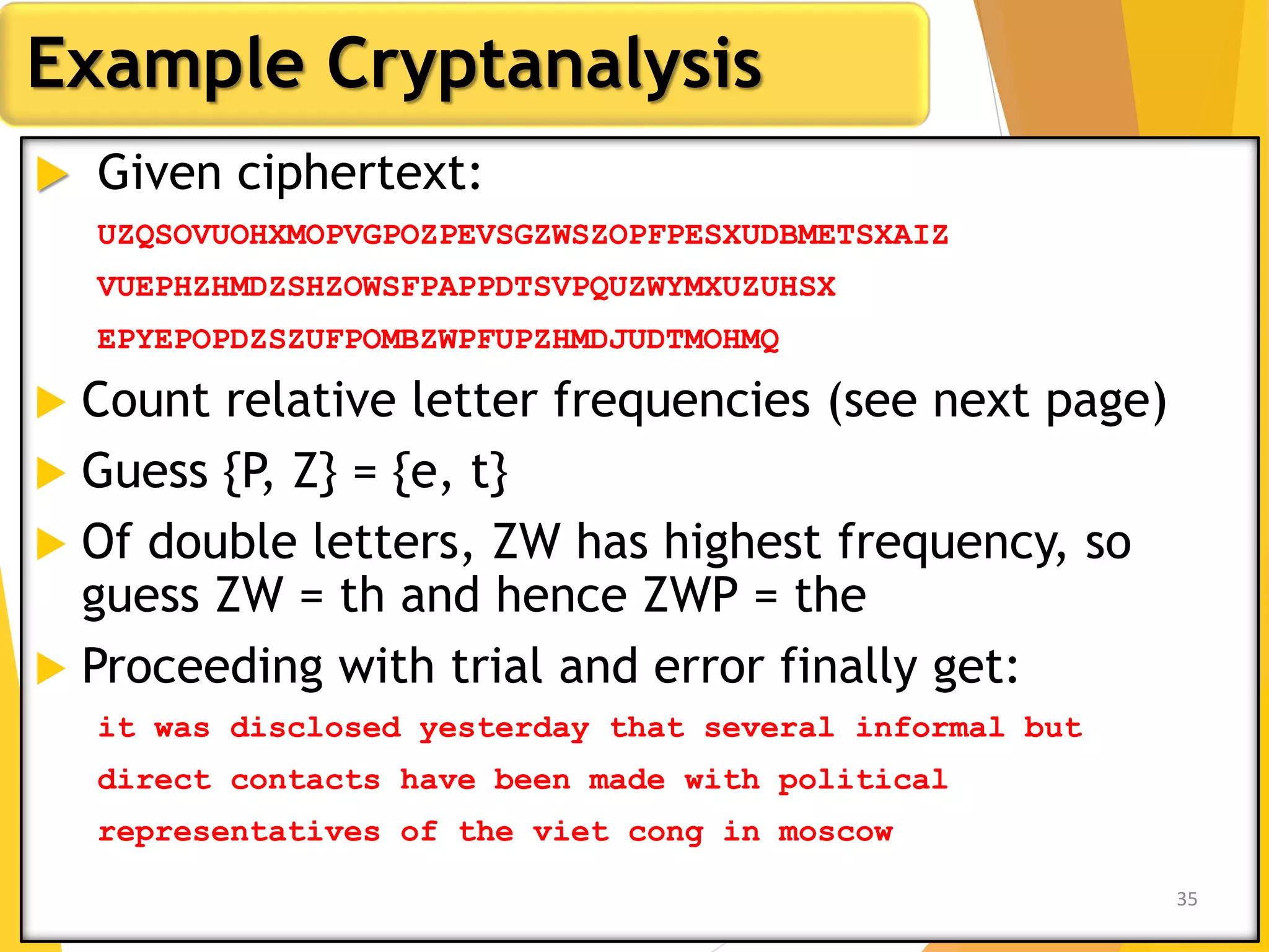  Given ciphertext:
UZQSOVUOHXMOPVGPOZPEVSGZWSZOPFPESXUDBMETSXAIZ
VUEPHZHMDZSHZOWSFPAPPDTSVPQUZWYMXUZUHSX
EPYEPOPDZSZUFPOMBZWPFUPZHMDJUDTMOHMQ
 Count relative letter frequencies (see next page)
 Guess {P, Z} = {e, t}
 Of double letters, ZW has highest frequency, so
guess ZW = th and hence ZWP = the
 Proceeding with trial and error finally get:
it was disclosed yesterday that several informal but
direct contacts have been made with political
representatives of the viet cong in moscow
Example Cryptanalysis
35
 