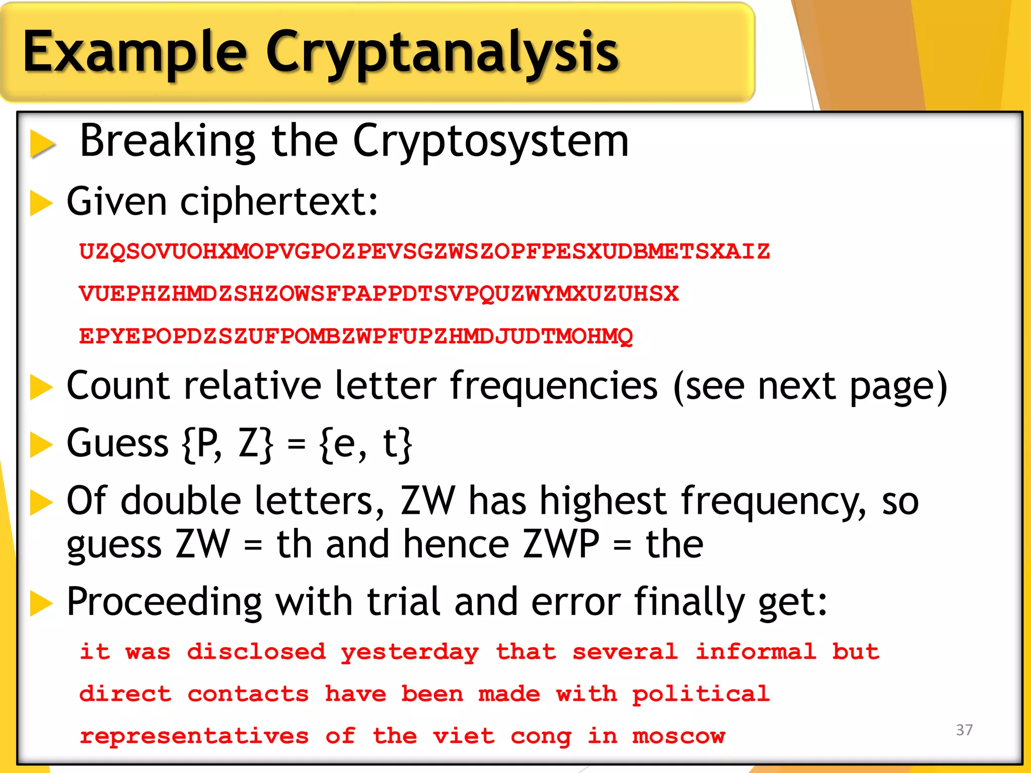  Breaking the Cryptosystem
 Given ciphertext:
UZQSOVUOHXMOPVGPOZPEVSGZWSZOPFPESXUDBMETSXAIZ
VUEPHZHMDZSHZOWSFPAPPDTSVPQUZWYMXUZUHSX
EPYEPOPDZSZUFPOMBZWPFUPZHMDJUDTMOHMQ
 Count relative letter frequencies (see next page)
 Guess {P, Z} = {e, t}
 Of double letters, ZW has highest frequency, so
guess ZW = th and hence ZWP = the
 Proceeding with trial and error finally get:
it was disclosed yesterday that several informal but
direct contacts have been made with political
representatives of the viet cong in moscow
Example Cryptanalysis
37
 