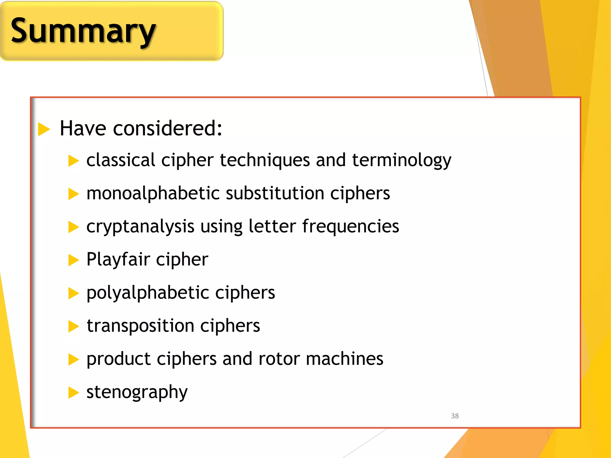  Have considered:
 classical cipher techniques and terminology
 monoalphabetic substitution ciphers
 cryptanalysis using letter frequencies
 Playfair cipher
 polyalphabetic ciphers
 transposition ciphers
 product ciphers and rotor machines
 stenography
38
Summary
 