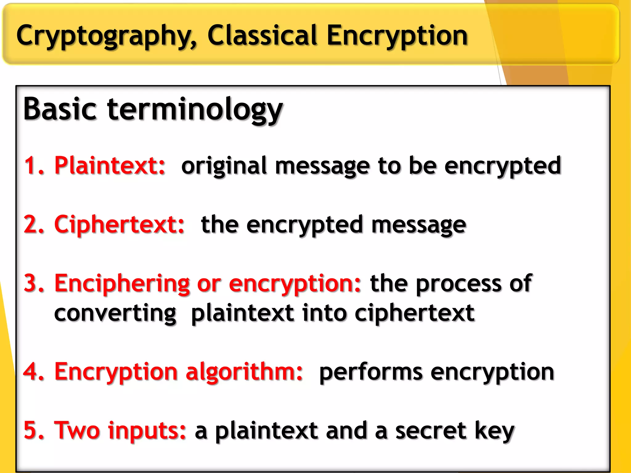 Cryptography, Classical Encryption
Basic terminology
1. Plaintext: original message to be encrypted
2. Ciphertext: the encrypted message
3. Enciphering or encryption: the process of
converting plaintext into ciphertext
4. Encryption algorithm: performs encryption
5. Two inputs: a plaintext and a secret key
 