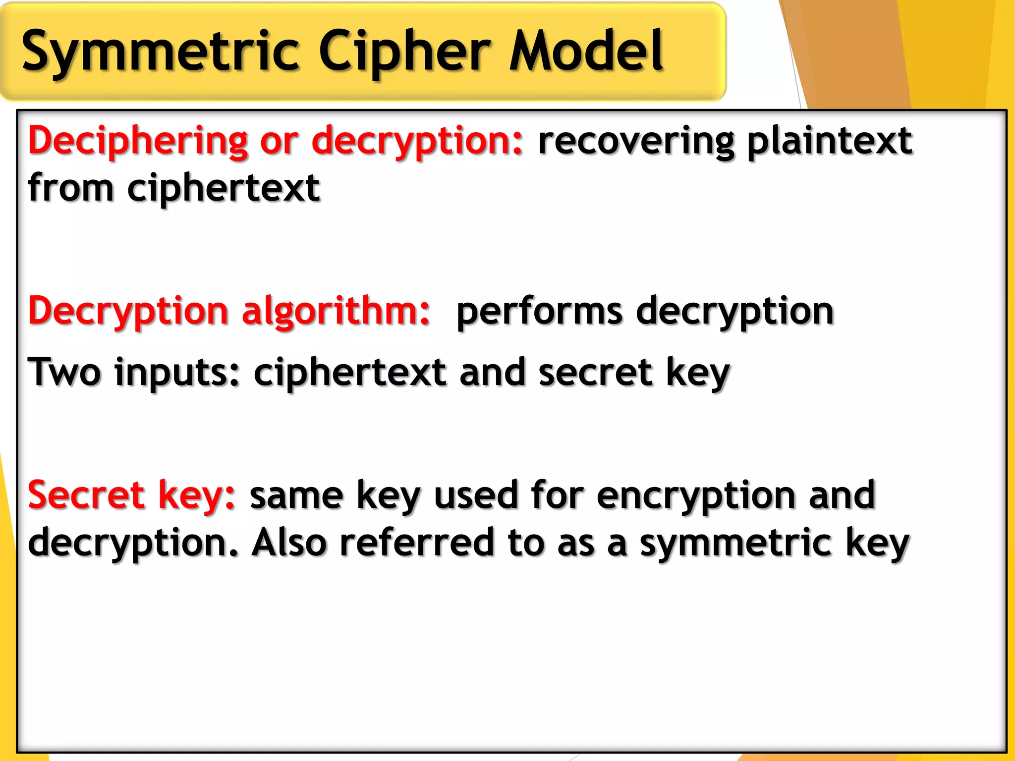 Deciphering or decryption: recovering plaintext
from ciphertext
Decryption algorithm: performs decryption
Two inputs: ciphertext and secret key
Secret key: same key used for encryption and
decryption. Also referred to as a symmetric key
Symmetric Cipher Model
 