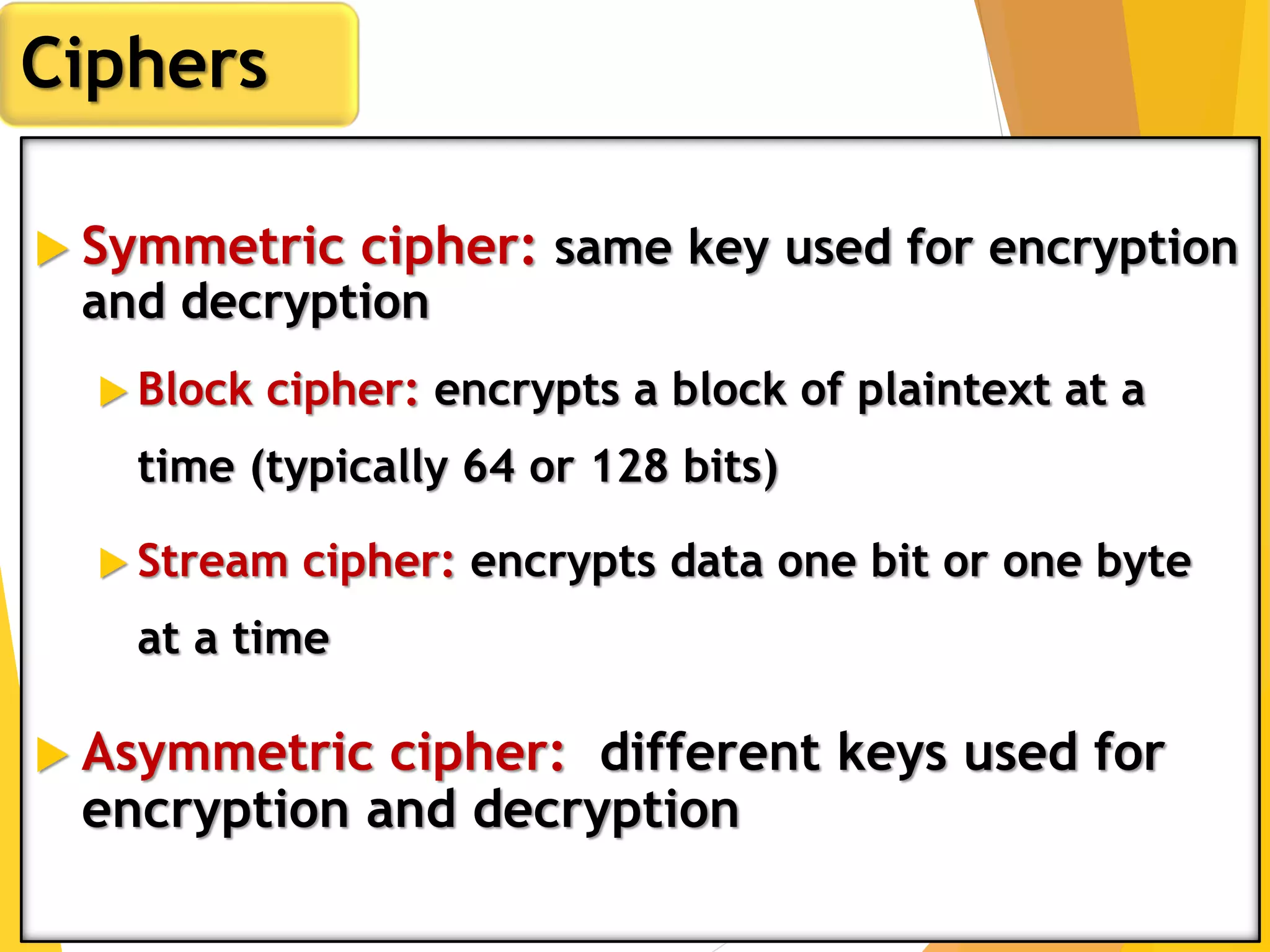  Symmetric cipher: same key used for encryption
and decryption
 Block cipher: encrypts a block of plaintext at a
time (typically 64 or 128 bits)
 Stream cipher: encrypts data one bit or one byte
at a time
 Asymmetric cipher: different keys used for
encryption and decryption
Ciphers
 