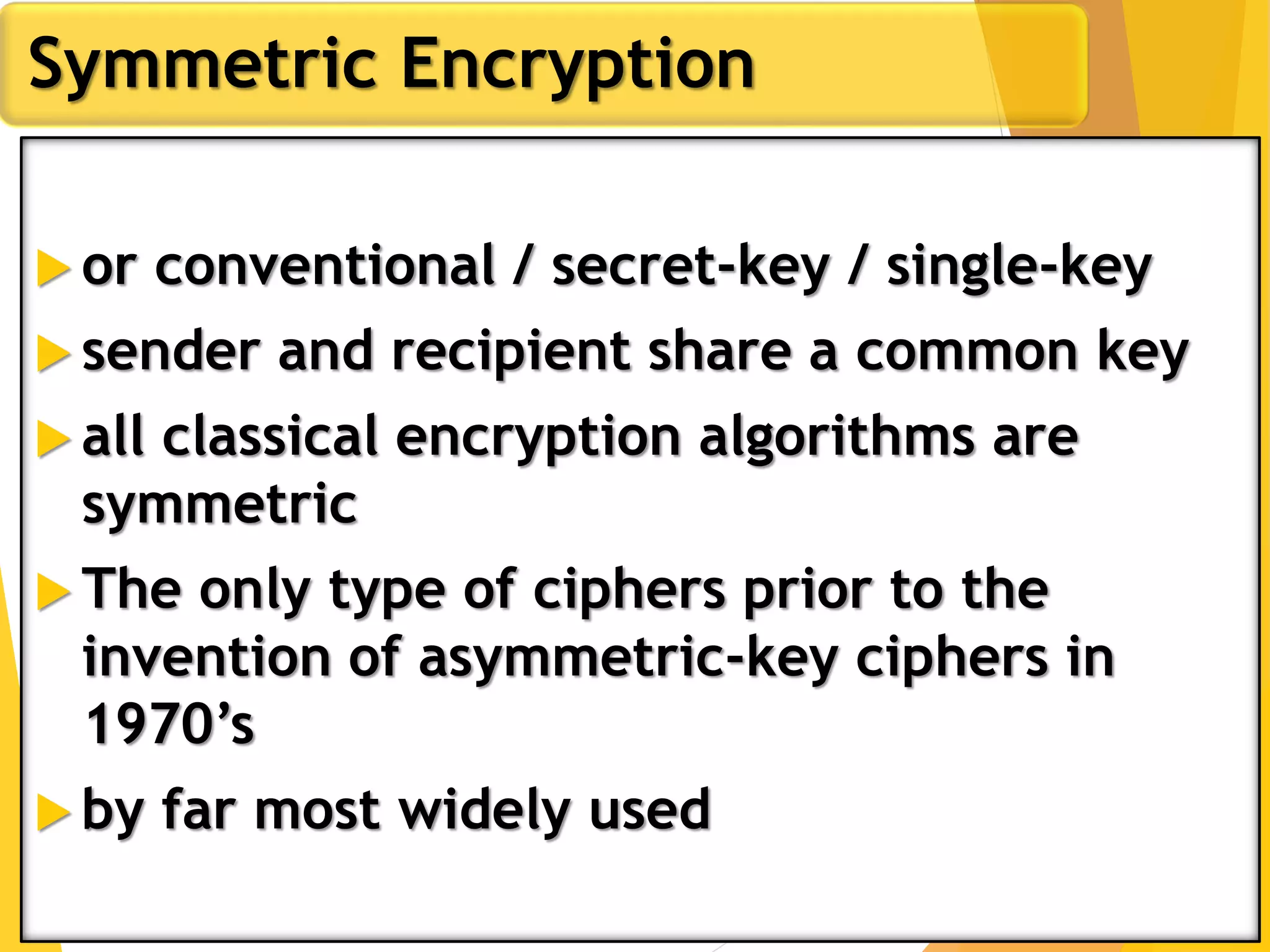  or conventional / secret-key / single-key
 sender and recipient share a common key
 all classical encryption algorithms are
symmetric
 The only type of ciphers prior to the
invention of asymmetric-key ciphers in
1970’s
 by far most widely used
Symmetric Encryption
 