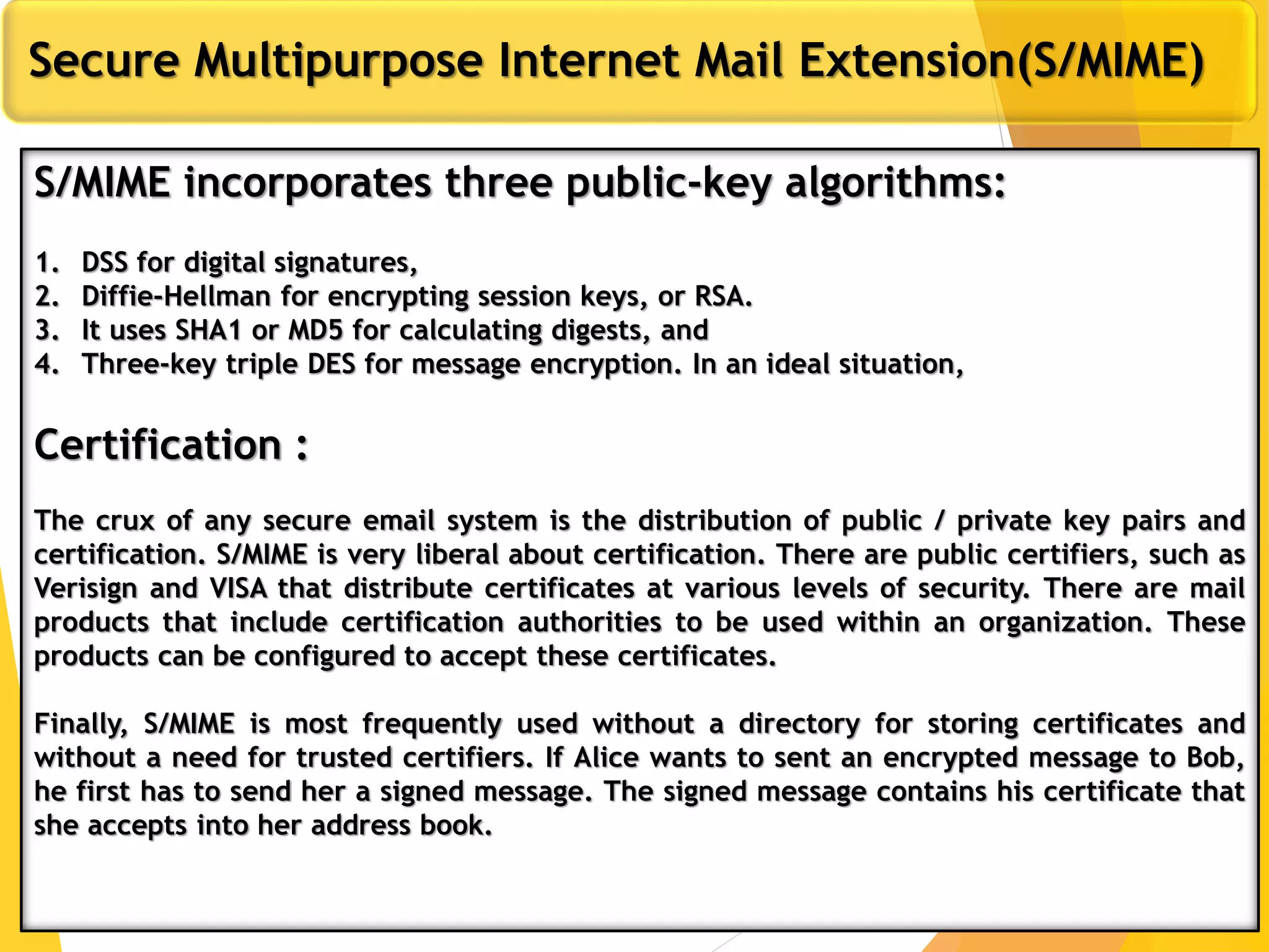 11
Secure Multipurpose Internet Mail Extension(S/MIME)
S/MIME incorporates three public-key algorithms:
1. DSS for digital signatures,
2. Diffie-Hellman for encrypting session keys, or RSA.
3. It uses SHA1 or MD5 for calculating digests, and
4. Three-key triple DES for message encryption. In an ideal situation,
Certification :
The crux of any secure email system is the distribution of public / private key pairs and
certification. S/MIME is very liberal about certification. There are public certifiers, such as
Verisign and VISA that distribute certificates at various levels of security. There are mail
products that include certification authorities to be used within an organization. These
products can be configured to accept these certificates.
Finally, S/MIME is most frequently used without a directory for storing certificates and
without a need for trusted certifiers. If Alice wants to sent an encrypted message to Bob,
he first has to send her a signed message. The signed message contains his certificate that
she accepts into her address book.
 