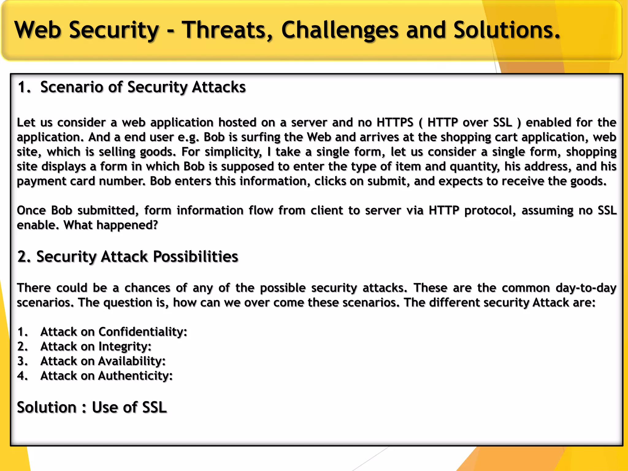 12
Web Security - Threats, Challenges and Solutions.
1. Scenario of Security Attacks
Let us consider a web application hosted on a server and no HTTPS ( HTTP over SSL ) enabled for the
application. And a end user e.g. Bob is surfing the Web and arrives at the shopping cart application, web
site, which is selling goods. For simplicity, I take a single form, let us consider a single form, shopping
site displays a form in which Bob is supposed to enter the type of item and quantity, his address, and his
payment card number. Bob enters this information, clicks on submit, and expects to receive the goods.
Once Bob submitted, form information flow from client to server via HTTP protocol, assuming no SSL
enable. What happened?
2. Security Attack Possibilities
There could be a chances of any of the possible security attacks. These are the common day-to-day
scenarios. The question is, how can we over come these scenarios. The different security Attack are:
1. Attack on Confidentiality:
2. Attack on Integrity:
3. Attack on Availability:
4. Attack on Authenticity:
Solution : Use of SSL
 