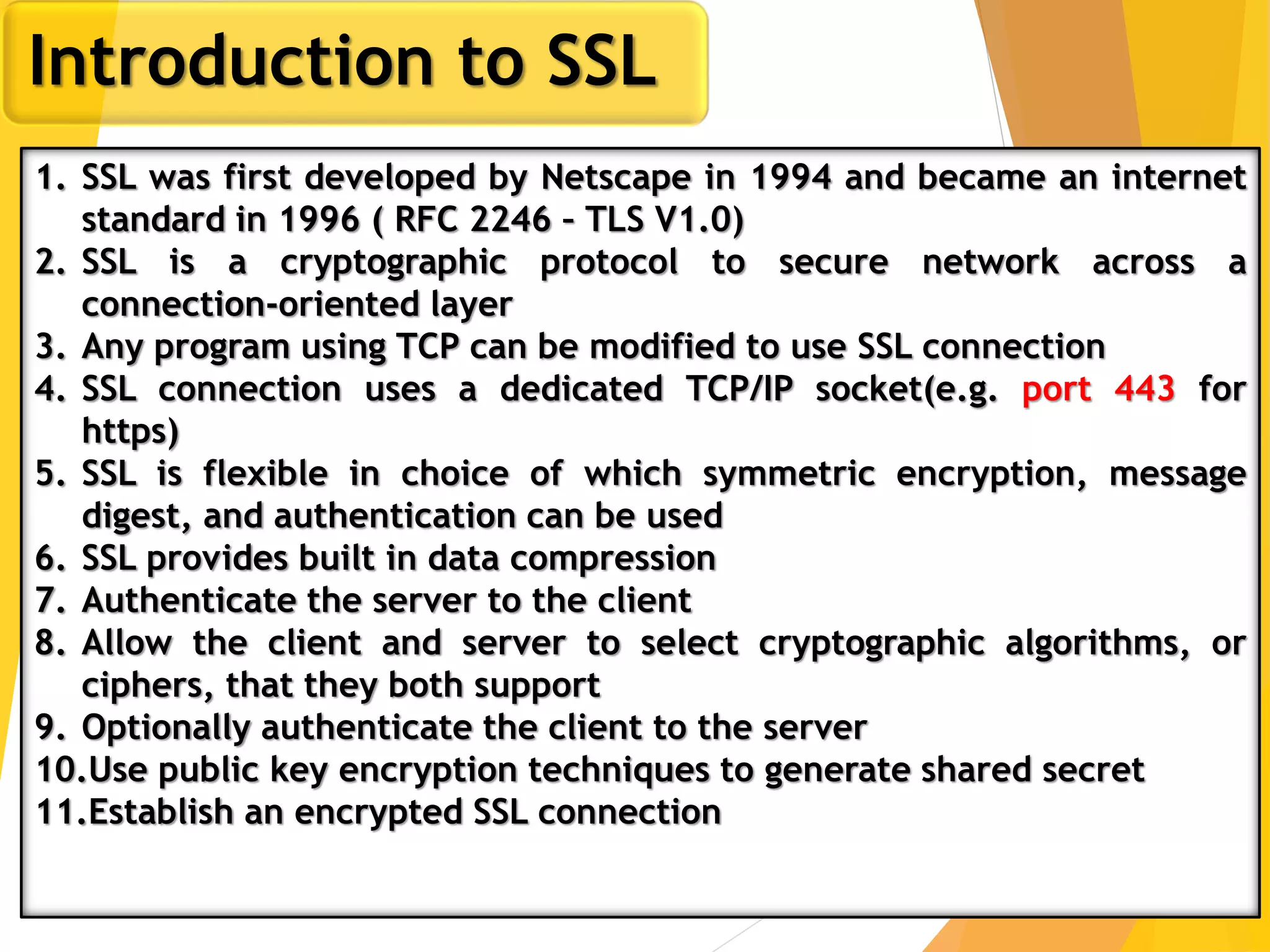 13
Introduction to SSL
1. SSL was first developed by Netscape in 1994 and became an internet
standard in 1996 ( RFC 2246 – TLS V1.0)
2. SSL is a cryptographic protocol to secure network across a
connection-oriented layer
3. Any program using TCP can be modified to use SSL connection
4. SSL connection uses a dedicated TCP/IP socket(e.g. port 443 for
https)
5. SSL is flexible in choice of which symmetric encryption, message
digest, and authentication can be used
6. SSL provides built in data compression
7. Authenticate the server to the client
8. Allow the client and server to select cryptographic algorithms, or
ciphers, that they both support
9. Optionally authenticate the client to the server
10.Use public key encryption techniques to generate shared secret
11.Establish an encrypted SSL connection
 
