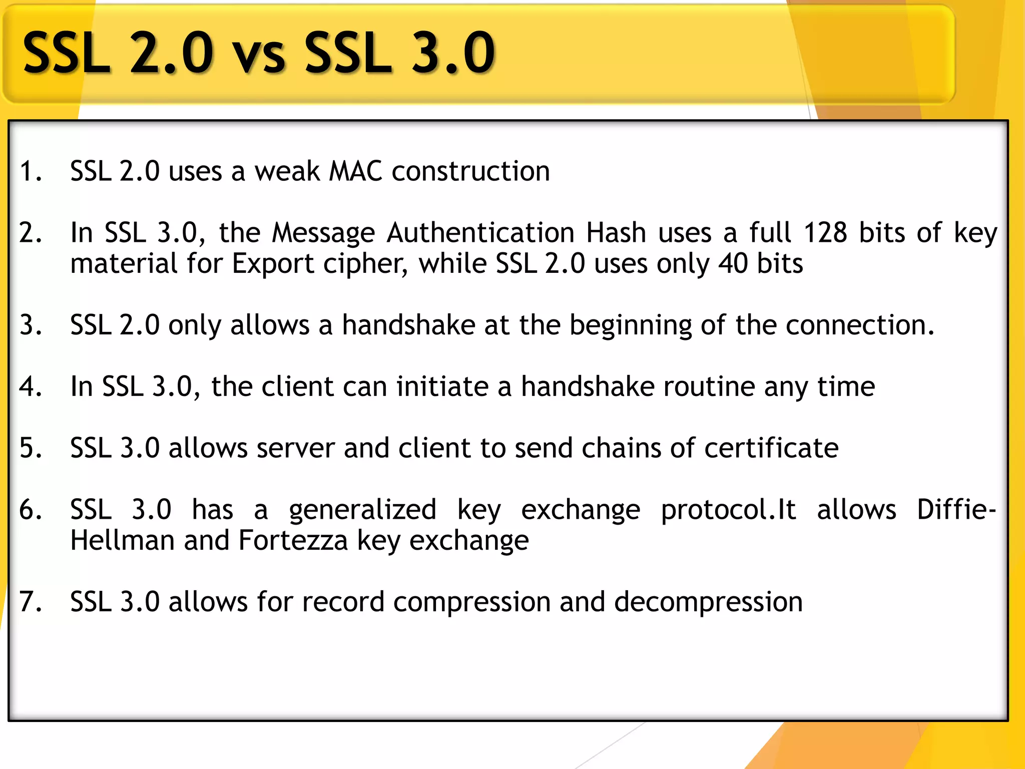 23
SSL 2.0 vs SSL 3.0
1. SSL 2.0 uses a weak MAC construction
2. In SSL 3.0, the Message Authentication Hash uses a full 128 bits of key
material for Export cipher, while SSL 2.0 uses only 40 bits
3. SSL 2.0 only allows a handshake at the beginning of the connection.
4. In SSL 3.0, the client can initiate a handshake routine any time
5. SSL 3.0 allows server and client to send chains of certificate
6. SSL 3.0 has a generalized key exchange protocol.It allows Diffie-
Hellman and Fortezza key exchange
7. SSL 3.0 allows for record compression and decompression
 