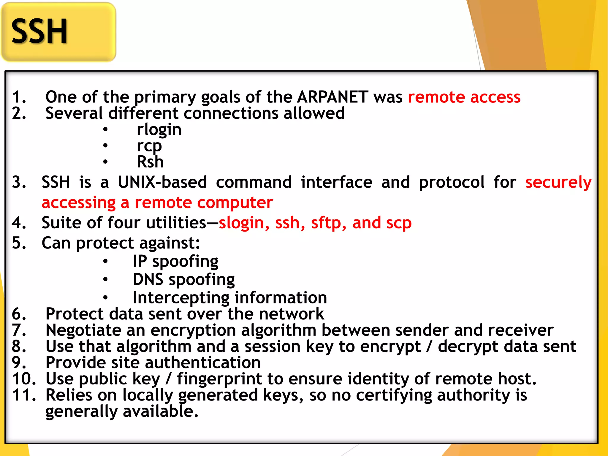 24
SSH
1. One of the primary goals of the ARPANET was remote access
2. Several different connections allowed
• rlogin
• rcp
• Rsh
3. SSH is a UNIX-based command interface and protocol for securely
accessing a remote computer
4. Suite of four utilities—slogin, ssh, sftp, and scp
5. Can protect against:
• IP spoofing
• DNS spoofing
• Intercepting information
6. Protect data sent over the network
7. Negotiate an encryption algorithm between sender and receiver
8. Use that algorithm and a session key to encrypt / decrypt data sent
9. Provide site authentication
10. Use public key / fingerprint to ensure identity of remote host.
11. Relies on locally generated keys, so no certifying authority is
generally available.
 