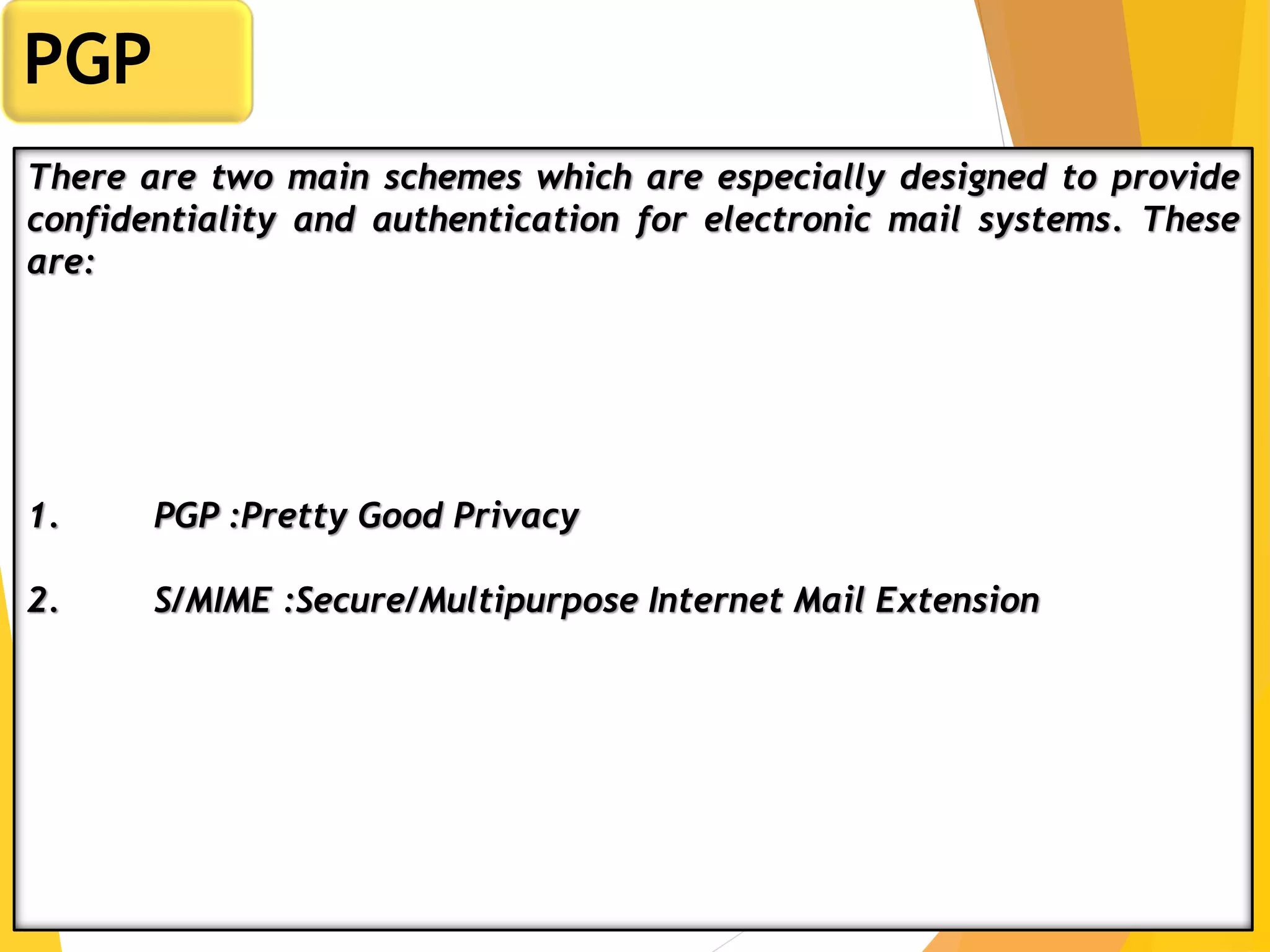 4
PGP
There are two main schemes which are especially designed to provide
confidentiality and authentication for electronic mail systems. These
are:
1. PGP :Pretty Good Privacy
2. S/MIME :Secure/Multipurpose Internet Mail Extension
 