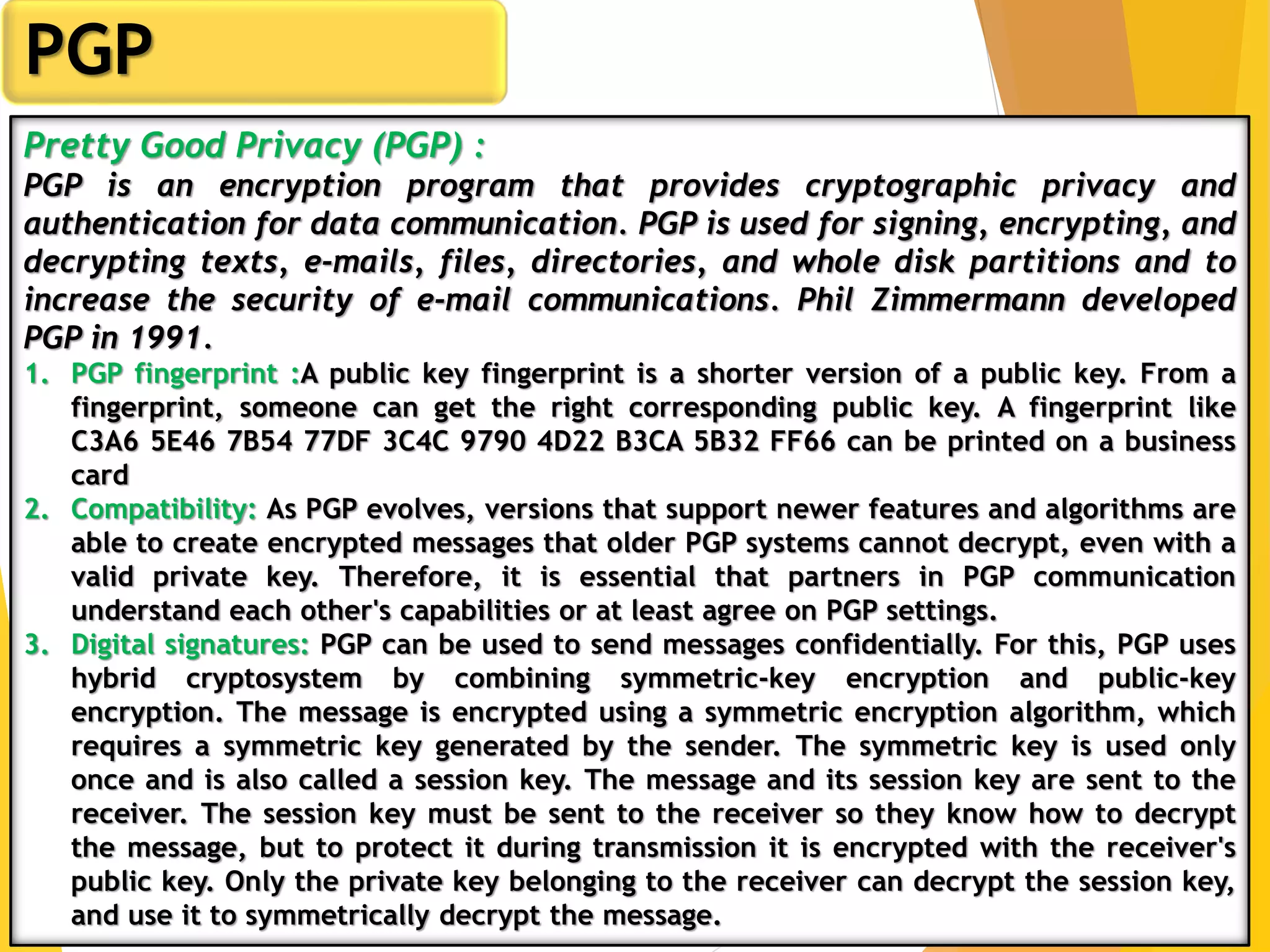 5
PGP
Pretty Good Privacy (PGP) :
PGP is an encryption program that provides cryptographic privacy and
authentication for data communication. PGP is used for signing, encrypting, and
decrypting texts, e-mails, files, directories, and whole disk partitions and to
increase the security of e-mail communications. Phil Zimmermann developed
PGP in 1991.
1. PGP fingerprint :A public key fingerprint is a shorter version of a public key. From a
fingerprint, someone can get the right corresponding public key. A fingerprint like
C3A6 5E46 7B54 77DF 3C4C 9790 4D22 B3CA 5B32 FF66 can be printed on a business
card
2. Compatibility: As PGP evolves, versions that support newer features and algorithms are
able to create encrypted messages that older PGP systems cannot decrypt, even with a
valid private key. Therefore, it is essential that partners in PGP communication
understand each other's capabilities or at least agree on PGP settings.
3. Digital signatures: PGP can be used to send messages confidentially. For this, PGP uses
hybrid cryptosystem by combining symmetric-key encryption and public-key
encryption. The message is encrypted using a symmetric encryption algorithm, which
requires a symmetric key generated by the sender. The symmetric key is used only
once and is also called a session key. The message and its session key are sent to the
receiver. The session key must be sent to the receiver so they know how to decrypt
the message, but to protect it during transmission it is encrypted with the receiver's
public key. Only the private key belonging to the receiver can decrypt the session key,
and use it to symmetrically decrypt the message.
 