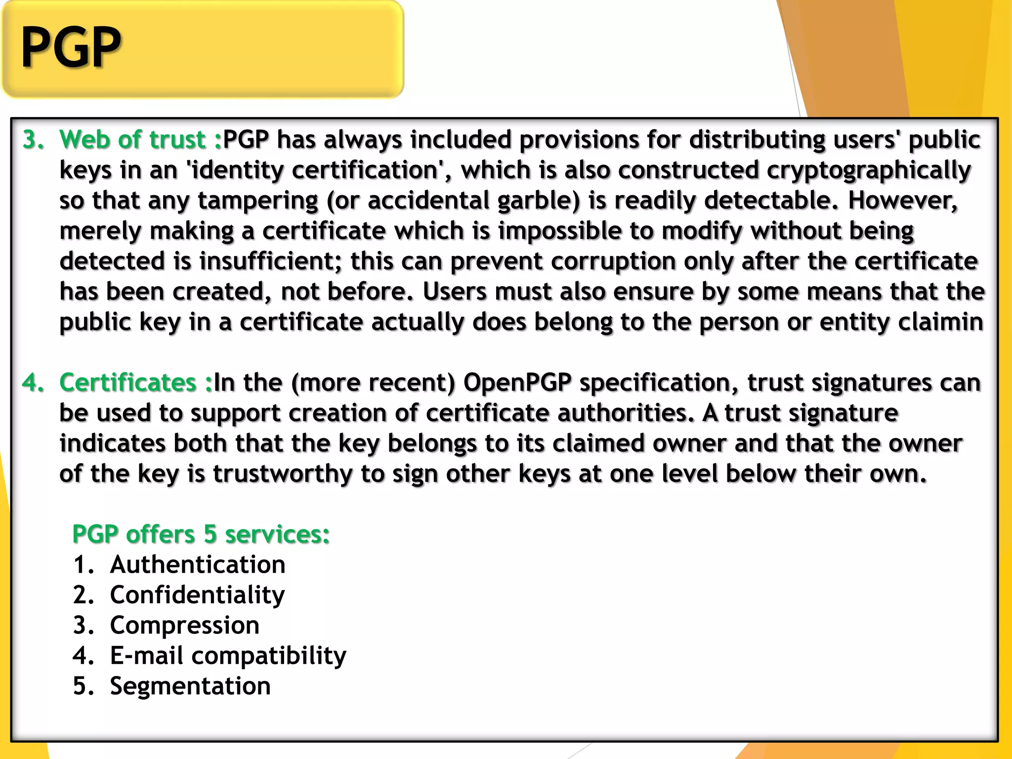 6
PGP
3. Web of trust :PGP has always included provisions for distributing users' public
keys in an 'identity certification', which is also constructed cryptographically
so that any tampering (or accidental garble) is readily detectable. However,
merely making a certificate which is impossible to modify without being
detected is insufficient; this can prevent corruption only after the certificate
has been created, not before. Users must also ensure by some means that the
public key in a certificate actually does belong to the person or entity claimin
4. Certificates :In the (more recent) OpenPGP specification, trust signatures can
be used to support creation of certificate authorities. A trust signature
indicates both that the key belongs to its claimed owner and that the owner
of the key is trustworthy to sign other keys at one level below their own.
PGP offers 5 services:
1. Authentication
2. Confidentiality
3. Compression
4. E-mail compatibility
5. Segmentation
 