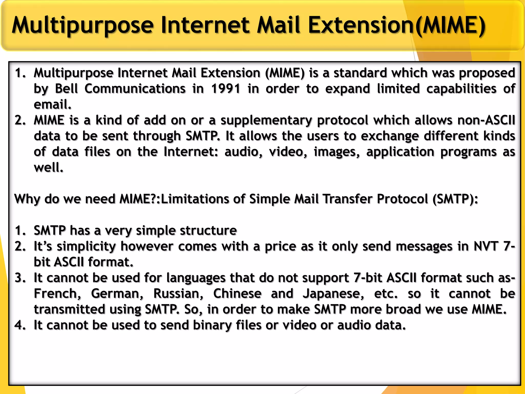 8
Multipurpose Internet Mail Extension(MIME)
1. Multipurpose Internet Mail Extension (MIME) is a standard which was proposed
by Bell Communications in 1991 in order to expand limited capabilities of
email.
2. MIME is a kind of add on or a supplementary protocol which allows non-ASCII
data to be sent through SMTP. It allows the users to exchange different kinds
of data files on the Internet: audio, video, images, application programs as
well.
Why do we need MIME?:Limitations of Simple Mail Transfer Protocol (SMTP):
1. SMTP has a very simple structure
2. It’s simplicity however comes with a price as it only send messages in NVT 7-
bit ASCII format.
3. It cannot be used for languages that do not support 7-bit ASCII format such as-
French, German, Russian, Chinese and Japanese, etc. so it cannot be
transmitted using SMTP. So, in order to make SMTP more broad we use MIME.
4. It cannot be used to send binary files or video or audio data.
 