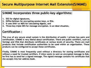 11
Secure Multipurpose Internet Mail Extension(S/MIME)
S/MIME incorporates three public-key algorithms:
1. DSS for digital signatures,
2. Diffie-Hellman for encrypting session keys, or RSA.
3. It uses SHA1 or MD5 for calculating digests, and
4. Three-key triple DES for message encryption. In an ideal situation,
Certification :
The crux of any secure email system is the distribution of public / private key pairs and
certification. S/MIME is very liberal about certification. There are public certifiers, such as
Verisign and VISA that distribute certificates at various levels of security. There are mail
products that include certification authorities to be used within an organization. These
products can be configured to accept these certificates.
Finally, S/MIME is most frequently used without a directory for storing certificates and
without a need for trusted certifiers. If Alice wants to sent an encrypted message to Bob,
he first has to send her a signed message. The signed message contains his certificate that
she accepts into her address book.
 