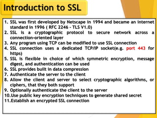 13
Introduction to SSL
1. SSL was first developed by Netscape in 1994 and became an internet
standard in 1996 ( RFC 2246 – TLS V1.0)
2. SSL is a cryptographic protocol to secure network across a
connection-oriented layer
3. Any program using TCP can be modified to use SSL connection
4. SSL connection uses a dedicated TCP/IP socket(e.g. port 443 for
https)
5. SSL is flexible in choice of which symmetric encryption, message
digest, and authentication can be used
6. SSL provides built in data compression
7. Authenticate the server to the client
8. Allow the client and server to select cryptographic algorithms, or
ciphers, that they both support
9. Optionally authenticate the client to the server
10.Use public key encryption techniques to generate shared secret
11.Establish an encrypted SSL connection
 