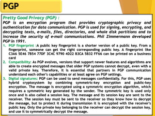 5
PGP
Pretty Good Privacy (PGP) :
PGP is an encryption program that provides cryptographic privacy and
authentication for data communication. PGP is used for signing, encrypting, and
decrypting texts, e-mails, files, directories, and whole disk partitions and to
increase the security of e-mail communications. Phil Zimmermann developed
PGP in 1991.
1. PGP fingerprint :A public key fingerprint is a shorter version of a public key. From a
fingerprint, someone can get the right corresponding public key. A fingerprint like
C3A6 5E46 7B54 77DF 3C4C 9790 4D22 B3CA 5B32 FF66 can be printed on a business
card
2. Compatibility: As PGP evolves, versions that support newer features and algorithms are
able to create encrypted messages that older PGP systems cannot decrypt, even with a
valid private key. Therefore, it is essential that partners in PGP communication
understand each other's capabilities or at least agree on PGP settings.
3. Digital signatures: PGP can be used to send messages confidentially. For this, PGP uses
hybrid cryptosystem by combining symmetric-key encryption and public-key
encryption. The message is encrypted using a symmetric encryption algorithm, which
requires a symmetric key generated by the sender. The symmetric key is used only
once and is also called a session key. The message and its session key are sent to the
receiver. The session key must be sent to the receiver so they know how to decrypt
the message, but to protect it during transmission it is encrypted with the receiver's
public key. Only the private key belonging to the receiver can decrypt the session key,
and use it to symmetrically decrypt the message.
 