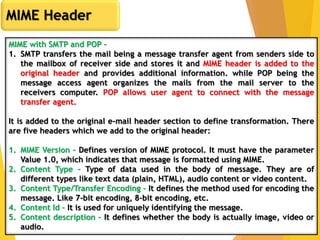 9
MIME Header
MIME with SMTP and POP –
1. SMTP transfers the mail being a message transfer agent from senders side to
the mailbox of receiver side and stores it and MIME header is added to the
original header and provides additional information. while POP being the
message access agent organizes the mails from the mail server to the
receivers computer. POP allows user agent to connect with the message
transfer agent.
It is added to the original e-mail header section to define transformation. There
are five headers which we add to the original header:
1. MIME Version – Defines version of MIME protocol. It must have the parameter
Value 1.0, which indicates that message is formatted using MIME.
2. Content Type – Type of data used in the body of message. They are of
different types like text data (plain, HTML), audio content or video content.
3. Content Type/Transfer Encoding – It defines the method used for encoding the
message. Like 7-bit encoding, 8-bit encoding, etc.
4. Content Id – It is used for uniquely identifying the message.
5. Content description – It defines whether the body is actually image, video or
audio.
 