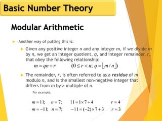 41
 Another way of putting this is:
 Given any positive integer n and any integer m, if we divide m
by n, we get an integer quotient, q, and integer remainder, r,
that obey the following relationship:
 The remainder, r, is often referred to as a residue of m
modulo n, and is the smallest non-negative integer that
differs from m by a multiple of n.
For example,
 )/;0( nmqnrrqnm 
337)2(11;7;11
447111;7;11


rnm
rnm
Basic Number Theory
Modular Arithmetic
 