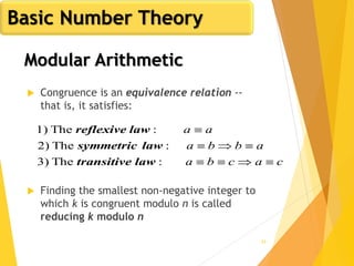 43
 Congruence is an equivalence relation --
that is, it satisfies:
 Finding the smallest non-negative integer to
which k is congruent modulo n is called
reducing k modulo n
cacba
abba
aa



:The3)
:The2)
:The1)
lawtransitive
lawsymmetric
lawreflexive
Basic Number Theory
Modular Arithmetic
 