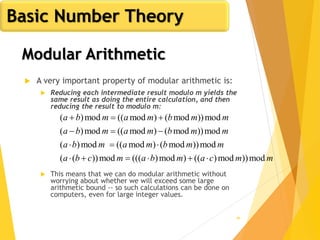 46
Modular Arithmetic
 A very important property of modular arithmetic is:
 Reducing each intermediate result modulo m yields the
same result as doing the entire calculation, and then
reducing the result to modulo m:
 This means that we can do modular arithmetic without
worrying about whether we will exceed some large
arithmetic bound -- so such calculations can be done on
computers, even for large integer values.
mmcambamcba
mmbmamba
mmbmamba
mmbmamba
mod))mod)(()mod)(((mod))((
mod))mod()mod((mod)(
mod))mod()mod((mod)(
mod))mod()mod((mod)(




Basic Number Theory
 