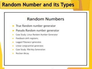 5
Random Number and its Types
 True Random number generator
 Pseudo Random number generator
 Case Study: Linux Random Number Generator
 Feedback shift registers.
 Lagged Fibonacci generator.
 Linear congruential generator.
 Case Study: RSA Key Generation
 Nuclear decay
 