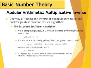 53
Modular Arithmetic: Multiplicative Inverse
 One way of finding the inverse of a modulo m is to extend
Euclid's greatest common divisor algorithm:
 The Extended Euclidean Algorithm:
 While computing gcd(a, m), we can also find two integers u and
v such that:
gcd(a, m) = ua + vm
 If a and m are relatively prime, then the gcd(a, m) = 1, and:
1 = ua + vm = ua (mod m) (performing a reduction mod m)
and then, multiplying both sides by a-1:
a-1 = ua·a-1 = u
 So, if gcd(a, m) = 1, then u is the multiplicative inverse of a mod m;
otherwise, there is no multiplicative inverse
Basic Number Theory
 