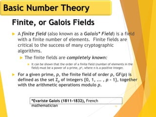 54
Finite, or Galois Fields
 A finite field (also known as a Galois* Field) is a field
with a finite number of elements. Finite fields are
critical to the success of many cryptographic
algorithms.
 The finite fields are completely known:
 It can be shown that the order of a finite field (number of elements in the
field) must be a power of a prime, pn, where n is a positive integer.
 For a given prime, p, the finite field of order p, GF(p) is
defined as the set Zp of integers {0, 1, ... , p - 1}, together
with the arithmetic operations modulo p.
*Evariste Galois (1811-1832), French
mathematician
Basic Number Theory
 