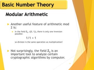 56
Modular Arithmetic
 Another useful feature of arithmetic mod
2 is:
 In the field Z2, ({0, 1}), there is only one inversion
possible:
1/1 = 1
so division is the same operation as multiplication!
 Not surprisingly, the field Z2 is an
important tool to analyze certain
cryptographic algorithms by computer.
Basic Number Theory
 