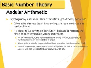 57
Modular Arithmetic
 Cryptography uses modular arithmetic a great deal, because:
 Calculating discrete logarithms and square roots mod n can be
hard problems.
 It's easier to work with on computers, because it restricts the
range of all intermediate values and results
 For a k-bit modulus, n, the intermediate results of any addition, subtraction, or
multiplication will not exceed 2k bits in length.
 We can perform modular exponentiation without generating huge intermediate results
 Arithmetic operations, mod 2, are natural for computers, because of the equivalence of
addition with XOR, and multiplication with AND, etc.
Basic Number Theory
 