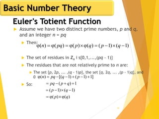 62
Euler's Totient Function
 Assume we have two distinct prime numbers, p and q,
and an integer n = pq
 Then:
 The set of residues in Zn i s{0,1,...,(pq - 1)}
 The residues that are not relatively prime to n are:
 The set {p, 2p, ... ,(q - 1)p}, the set {q, 2q, ... ,(p - 1)q}, and
0
 So:
)1()1()(φ)(φ)(φ)(φ  qpqppqn
)(φ)(φ
)1()1(
1)(
]1)1()1[()(φ
qp
qp
qppq
pqpqn




Basic Number Theory
 