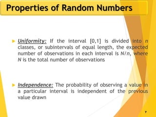 7
 Uniformity: If the interval [0,1] is divided into n
classes, or subintervals of equal length, the expected
number of observations in each interval is N/n, where
N is the total number of observations
 Independence: The probability of observing a value in
a particular interval is independent of the previous
value drawn
Properties of Random Numbers
 