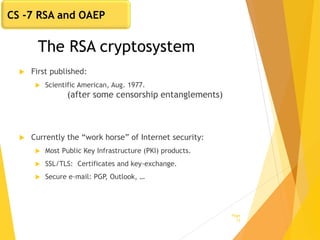 The RSA cryptosystem
 First published:
 Scientific American, Aug. 1977.
(after some censorship entanglements)
 Currently the “work horse” of Internet security:
 Most Public Key Infrastructure (PKI) products.
 SSL/TLS: Certificates and key-exchange.
 Secure e-mail: PGP, Outlook, …
Page
12
CS -7 RSA and OAEP
 
