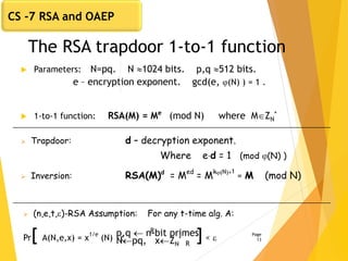 The RSA trapdoor 1-to-1 function
 Parameters: N=pq. N 1024 bits. p,q 512 bits.
e – encryption exponent. gcd(e, (N) ) = 1 .
 1-to-1 function: RSA(M) = Me
(mod N) where MZN
*
Page
13
 Trapdoor: d – decryption exponent.
Where ed = 1 (mod (N) )
 Inversion: RSA(M)d
= Med
= Mk(N)+1
= M (mod N)
 (n,e,t,)-RSA Assumption: For any t-time alg. A:
Pr[ A(N,e,x) = x
1/e
(N) : ]< 
p,q  n-bit primes,
Npq, xZN
*
R
R
CS -7 RSA and OAEP
 