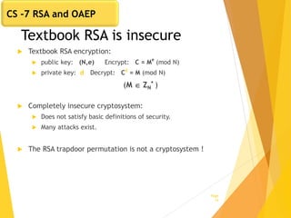 Textbook RSA is insecure
 Textbook RSA encryption:
 public key: (N,e) Encrypt: C = M
e
(mod N)
 private key: d Decrypt: Cd
= M (mod N)
(M  ZN
* )
 Completely insecure cryptosystem:
 Does not satisfy basic definitions of security.
 Many attacks exist.
 The RSA trapdoor permutation is not a cryptosystem !
Page
14
CS -7 RSA and OAEP
 