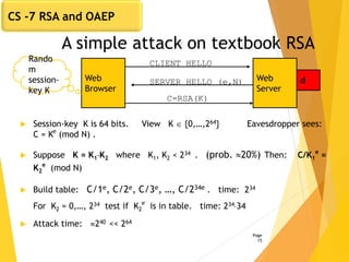 A simple attack on textbook RSA
 Session-key K is 64 bits. View K  {0,…,264} Eavesdropper sees:
C = Ke
(mod N) .
 Suppose K = K1K2 where K1, K2 < 234 . (prob. 20%) Then: C/K1
e
=
K2
e
(mod N)
 Build table: C/1e, C/2e, C/3e, …, C/234e . time: 234
For K2 = 0,…, 234 test if K2
e
is in table. time: 23434
 Attack time: 240 << 264
Page
15
Web
Browser
Web
Server
CLIENT HELLO
SERVER HELLO (e,N) d
C=RSA(K)
Rando
m
session-
key K
CS -7 RSA and OAEP
 